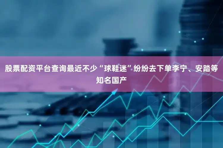 股票配资平台查询最近不少“球鞋迷”纷纷去下单李宁、安踏等知名国产