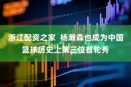 浙江配资之家  杨瀚森也成为中国篮球历史上第三位首轮秀