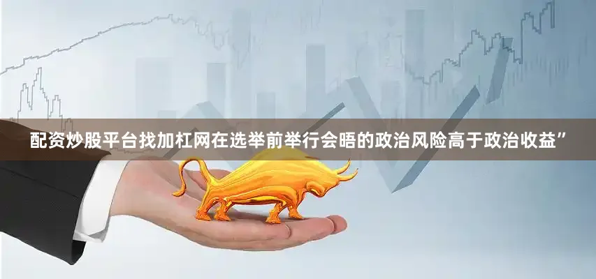 配资炒股平台找加杠网在选举前举行会晤的政治风险高于政治收益”