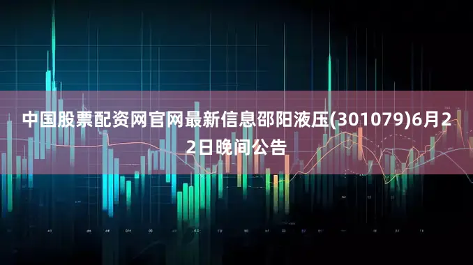 中国股票配资网官网最新信息邵阳液压(301079)6月22日晚间公告