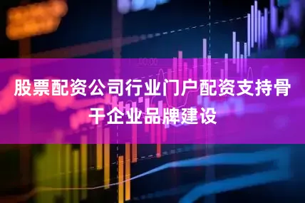 股票配资公司行业门户配资支持骨干企业品牌建设