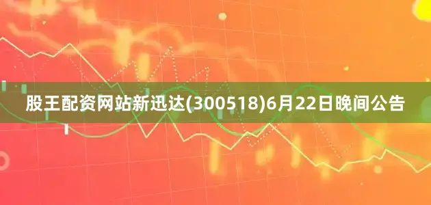 股王配资网站新迅达(300518)6月22日晚间公告