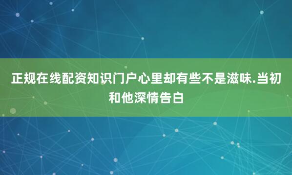 正规在线配资知识门户心里却有些不是滋味.当初和他深情告白