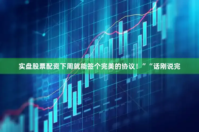实盘股票配资下周就能签个完美的协议！”“话刚说完