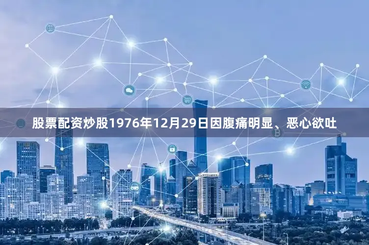 股票配资炒股1976年12月29日因腹痛明显、恶心欲吐