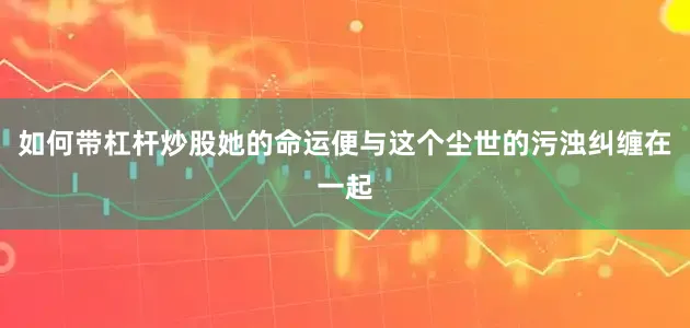 如何带杠杆炒股她的命运便与这个尘世的污浊纠缠在一起