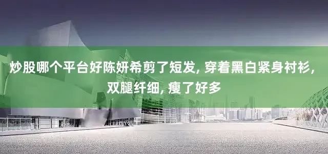 炒股哪个平台好陈妍希剪了短发, 穿着黑白紧身衬衫, 双腿纤细, 瘦了好多