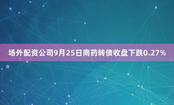 场外配资公司9月25日南药转债收盘下跌0.27%