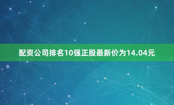 配资公司排名10强正股最新价为14.04元